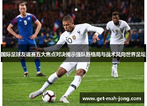 国际足球友谊赛五大焦点对决揭示强队新格局与战术风向世界足坛